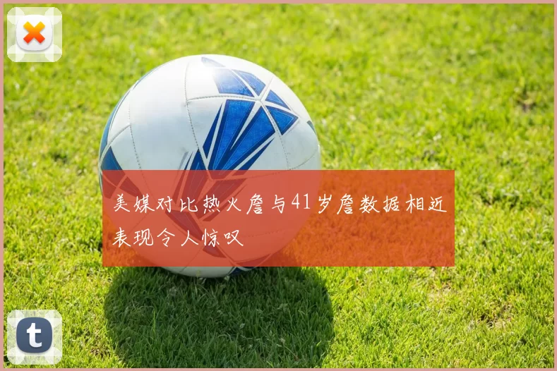 美媒对比热火詹与41岁詹数据相近表现令人惊叹