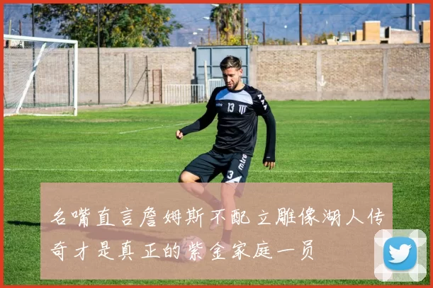 名嘴直言詹姆斯不配立雕像湖人传奇才是真正的紫金家庭一员