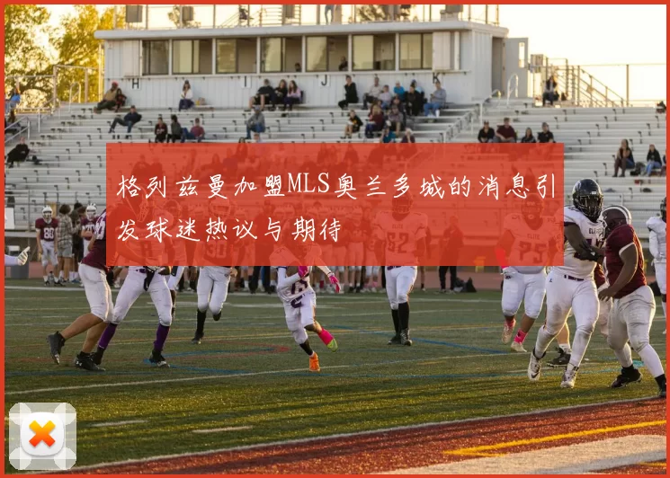 格列兹曼加盟MLS奥兰多城的消息引发球迷热议与期待