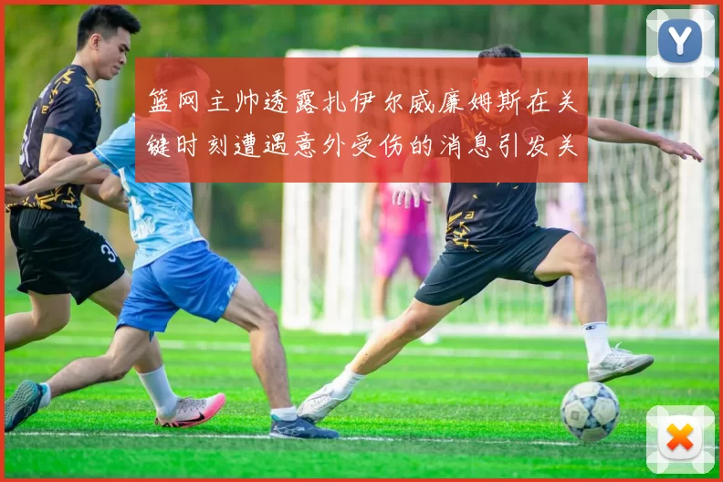 篮网主帅透露扎伊尔威廉姆斯在关键时刻遭遇意外受伤的消息引发关注