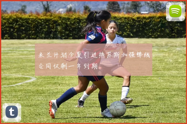 米兰计划今夏引进热苏斯加强锋线合同仅剩一年到期