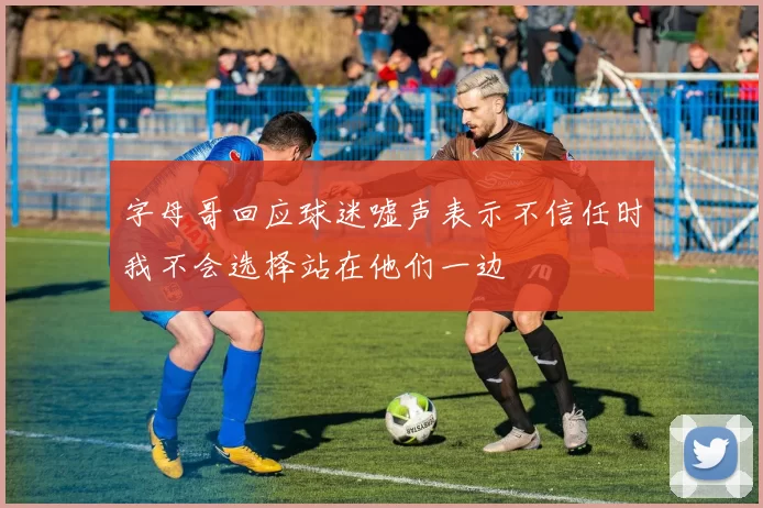 字母哥回应球迷嘘声表示不信任时我不会选择站在他们一边