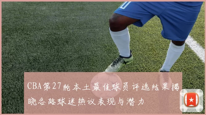 CBA第27轮本土最佳球员评选结果揭晓各路球迷热议表现与潜力