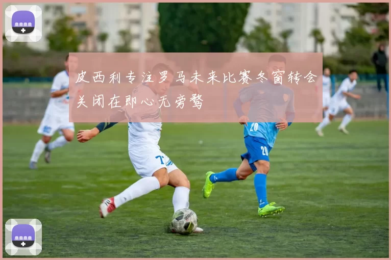 皮西利专注罗马未来比赛冬窗转会关闭在即心无旁骛