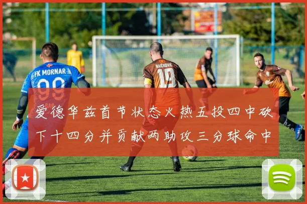 爱德华兹首节状态火热五投四中砍下十四分并贡献两助攻三分球命中率高达六成