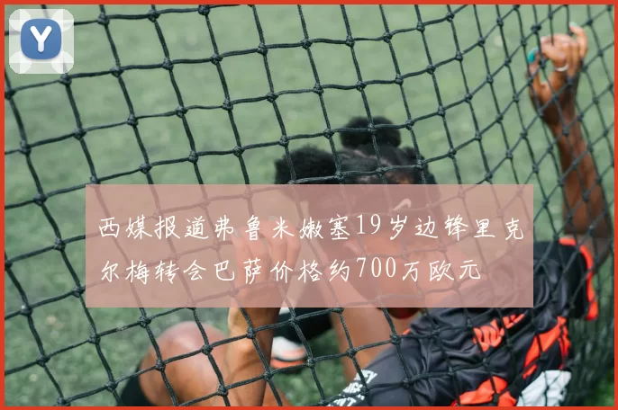 西媒报道弗鲁米嫩塞19岁边锋里克尔梅转会巴萨价格约700万欧元