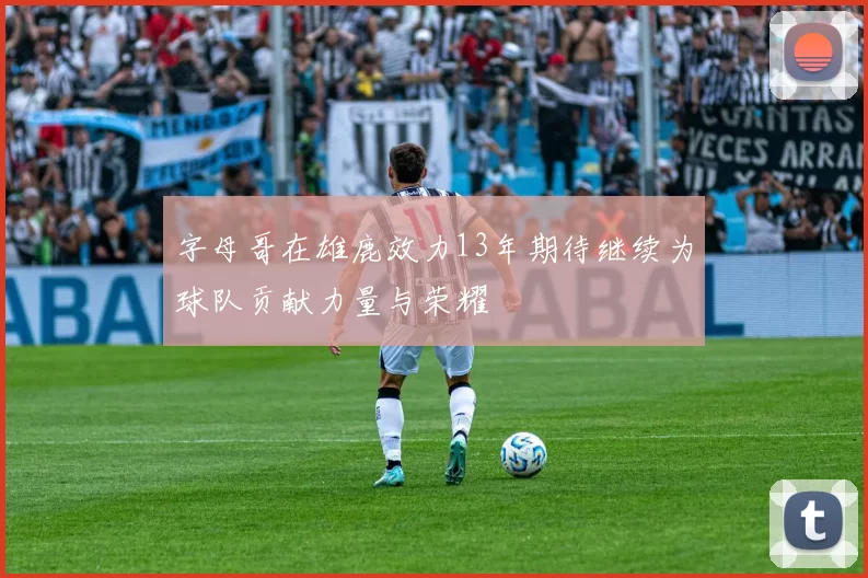 字母哥在雄鹿效力13年期待继续为球队贡献力量与荣耀