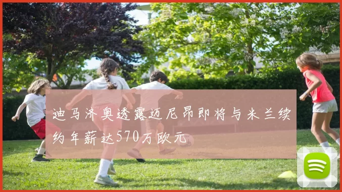 迪马济奥透露迈尼昂即将与米兰续约年薪达570万欧元