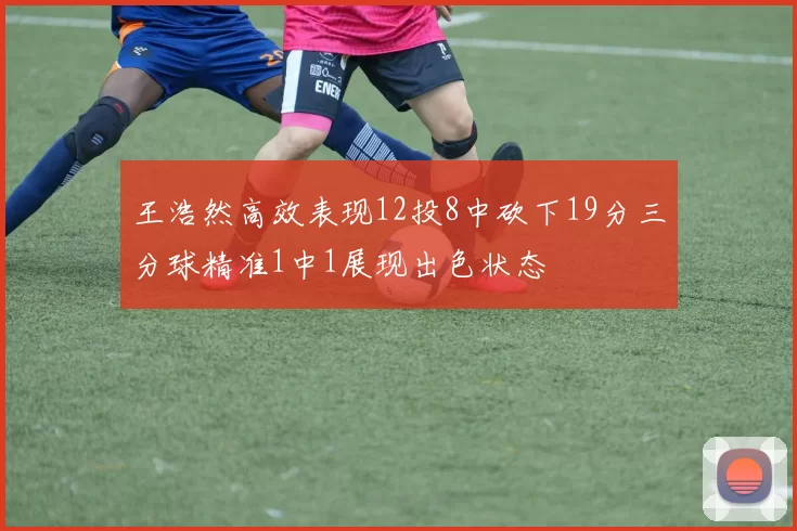 王浩然高效表现12投8中砍下19分三分球精准1中1展现出色状态