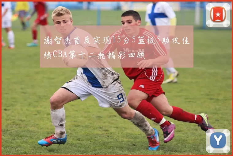谢智杰首度实现15分5篮板5助攻佳绩CBA第十二轮精彩回顾