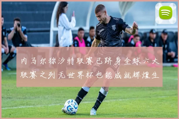 内马尔称沙特联赛已跻身全球六大联赛之列无世界杯也能成就辉煌生涯