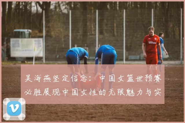 吴海燕坚定信念：中国女篮世预赛必胜展现中国女性的无限魅力与实力