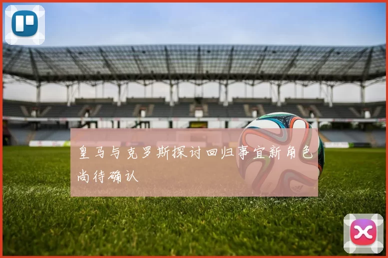 皇马与克罗斯探讨回归事宜新角色尚待确认