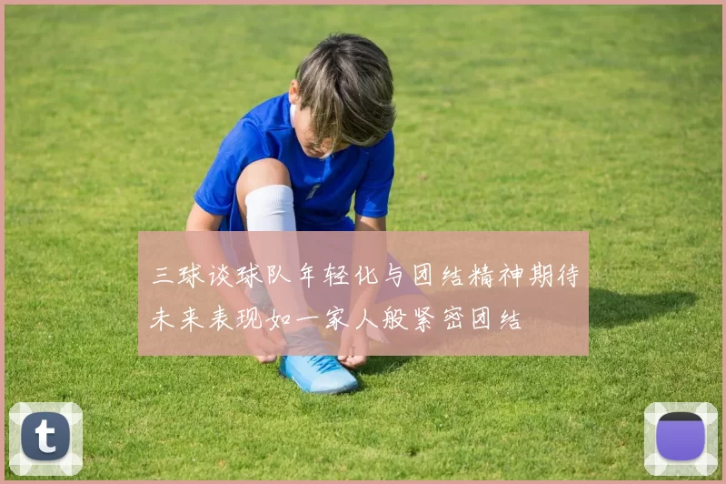三球谈球队年轻化与团结精神期待未来表现如一家人般紧密团结