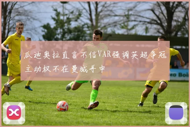 瓜迪奥拉直言不信VAR强调英超争冠主动权不在曼城手中